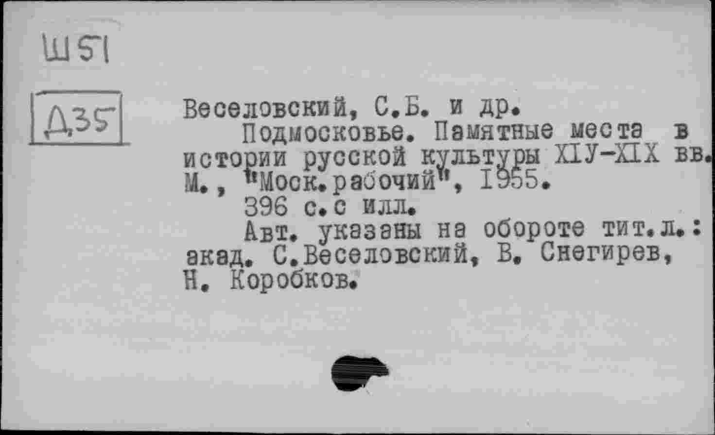 ﻿Ш$“|
№
Веселовский, С.Б. и др.
Подмосковье. Памятные места в истории русской культуры ХІУ-ХІХ вв. М., "Моск.рабочий", ІУ55.
396 с. с илл.
Авт. указаны на обороте тит.л.: акад, С.Веселовский, В. Снегирев, Н. Коробков.